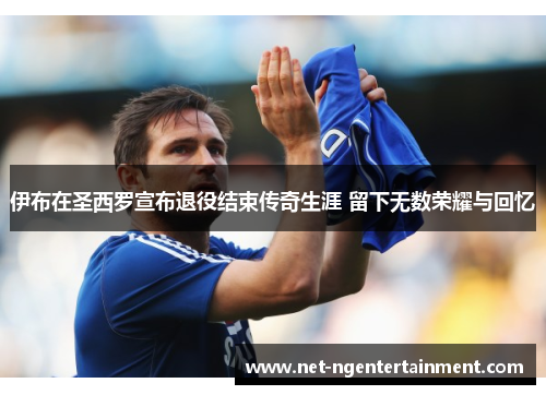 伊布在圣西罗宣布退役结束传奇生涯 留下无数荣耀与回忆